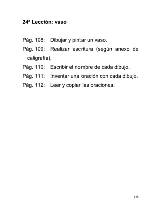 24ª Lección: vaso
Pág. 108: Dibujar y pintar un vaso.
Pág. 109: Realizar escritura (según anexo de
caligrafía).
Pág. 110: Escribir el nombre de cada dibujo.
Pág. 111: Inventar una oración con cada dibujo.
Pág. 112: Leer y copiar las oraciones.
128
 
