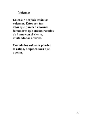 Volcanes
En el sur del país están los
volcanes. Estos son tan
altos que parecen enormes
fumadores que envían recados
de humo con el viento,
invitándonos a verlos.
Cuando los volcanes pierden
la calma, despiden lava que
quema.
282
 