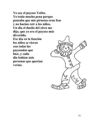 Yo soy el payaso Yolito.
Yo tenía mucha pena porque
pensaba que mis piruetas eran feas
y no hacían reír a los niños.
Un día el dueño del circo me
dijo, que yo era el payaso más
divertido.
Ese día en la función
los niños se rieron
con todas las
payasadas que
hice, y cada
día habían más
personas que querían
verme.
301
 