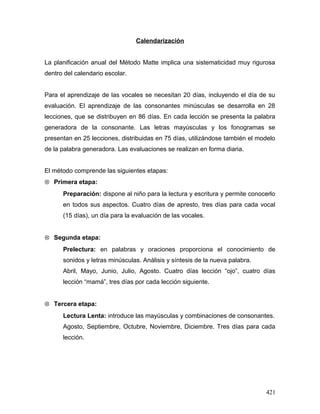 Calendarización
La planificación anual del Método Matte implica una sistematicidad muy rigurosa
dentro del calendario escolar.
Para el aprendizaje de las vocales se necesitan 20 días, incluyendo el día de su
evaluación. El aprendizaje de las consonantes minúsculas se desarrolla en 28
lecciones, que se distribuyen en 86 días. En cada lección se presenta la palabra
generadora de la consonante. Las letras mayúsculas y los fonogramas se
presentan en 25 lecciones, distribuidas en 75 días, utilizándose también el modelo
de la palabra generadora. Las evaluaciones se realizan en forma diaria.
El método comprende las siguientes etapas:
⊗ Primera etapa:
Preparación: dispone al niño para la lectura y escritura y permite conocerlo
en todos sus aspectos. Cuatro días de apresto, tres días para cada vocal
(15 días), un día para la evaluación de las vocales.
⊗ Segunda etapa:
Prelectura: en palabras y oraciones proporciona el conocimiento de
sonidos y letras minúsculas. Análisis y síntesis de la nueva palabra.
Abril, Mayo, Junio, Julio, Agosto. Cuatro días lección “ojo”, cuatro días
lección “mamá”, tres días por cada lección siguiente.
⊗ Tercera etapa:
Lectura Lenta: introduce las mayúsculas y combinaciones de consonantes.
Agosto, Septiembre, Octubre, Noviembre, Diciembre. Tres días para cada
lección.
421
 