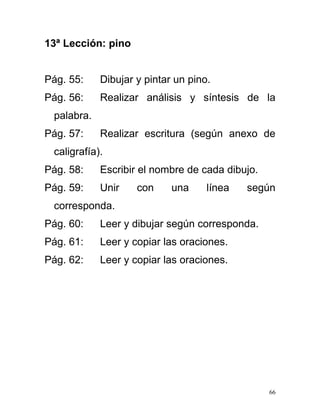 13ª Lección: pino
Pág. 55: Dibujar y pintar un pino.
Pág. 56: Realizar análisis y síntesis de la
palabra.
Pág. 57: Realizar escritura (según anexo de
caligrafía).
Pág. 58: Escribir el nombre de cada dibujo.
Pág. 59: Unir con una línea según
corresponda.
Pág. 60: Leer y dibujar según corresponda.
Pág. 61: Leer y copiar las oraciones.
Pág. 62: Leer y copiar las oraciones.
66
 