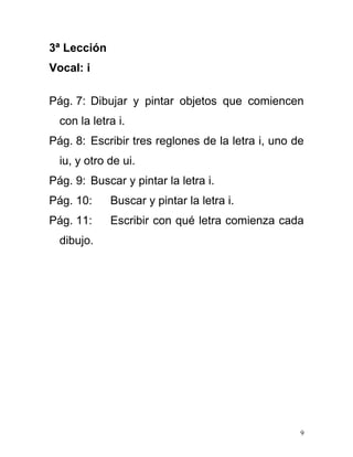 3ª Lección
Vocal: i
Pág. 7: Dibujar y pintar objetos que comiencen
con la letra i.
Pág. 8: Escribir tres reglones de la letra i, uno de
iu, y otro de ui.
Pág. 9: Buscar y pintar la letra i.
Pág. 10: Buscar y pintar la letra i.
Pág. 11: Escribir con qué letra comienza cada
dibujo.
9
 