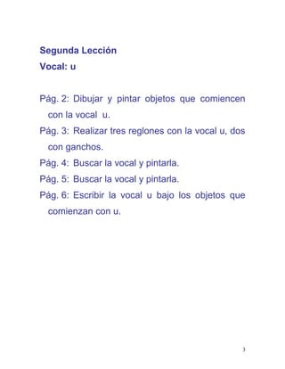 Segunda Lección
Vocal: u
Pág. 2: Dibujar y pintar objetos que comiencen
con la vocal u.
Pág. 3: Realizar tres reglones con la vocal u, dos
con ganchos.
Pág. 4: Buscar la vocal y pintarla.
Pág. 5: Buscar la vocal y pintarla.
Pág. 6: Escribir la vocal u bajo los objetos que
comienzan con u.
3
 