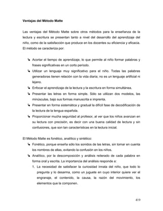 Ventajas del Método Matte
Las ventajas del Método Matte sobre otros métodos para la enseñanza de la
lectura y escritura se presentan tanto a nivel del desarrollo del aprendizaje del
niño, como de la satisfacción que produce en los docentes su eficiencia y eficacia.
El método se caracteriza por:
 Acortar el tiempo de aprendizaje, lo que permite al niño formar palabras y
frases significativas en un corto período.
 Utilizar un lenguaje muy significativo para el niño. Todas las palabras
generadoras tienen relación con la vida diaria; no es un lenguaje artificial ni
lejano.
 Enfocar el aprendizaje de la lectura y la escritura en forma simultánea.
 Presentar las letras en forma simple. Sólo se utilizan dos modelos, las
minúsculas, bajo sus formas manuscrita e imprenta.
 Presentar en forma sistemática y gradual la difícil fase de decodificación de
la lectura de la lengua española.
 Proporcionar mucha seguridad al profesor, al ver que los niños avanzan en
su lectura con precisión, es decir con una buena calidad de lectura y sin
confusiones, que son tan características en la lectura inicial.
El Método Matte es fonético, analítico y sintético:
 Fonético, porque enseña sólo los sonidos de las letras, sin tomar en cuenta
los nombres de ellas, evitando la confusión en los niños.
 Analítico, por la descomposición y análisis reiterado de cada palabra en
forma oral y escrita. La importancia del análisis responde a:
1. La necesidad de satisfacer la curiosidad innata del niño, que todo lo
pregunta y lo desarma, como un juguete en cuyo interior quiere ver el
engranaje, el contenido, la causa, la razón del movimiento, los
elementos que la componen.
419
 