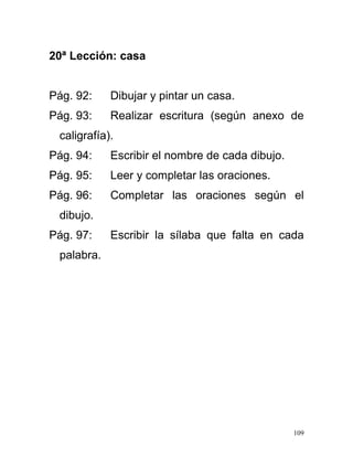 20ª Lección: casa
Pág. 92: Dibujar y pintar un casa.
Pág. 93: Realizar escritura (según anexo de
caligrafía).
Pág. 94: Escribir el nombre de cada dibujo.
Pág. 95: Leer y completar las oraciones.
Pág. 96: Completar las oraciones según el
dibujo.
Pág. 97: Escribir la sílaba que falta en cada
palabra.
109
 