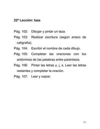 22ª Lección: taza
Pág. 102: Dibujar y pintar un taza.
Pág. 103: Realizar escritura (según anexo de
caligrafía).
Pág. 104: Escribir el nombre de cada dibujo.
Pág. 105: Completar las oraciones con los
antónimos de las palabras entre paréntesis.
Pág. 106: Pintar las letras y, j, s. Leer las letras
restantes y completar la oración.
Pág. 107: Leer y copiar.
121
 