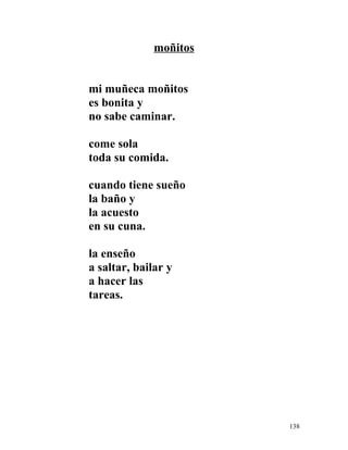 moñitos
mi muñeca moñitos
es bonita y
no sabe caminar.
come sola
toda su comida.
cuando tiene sueño
la baño y
la acuesto
en su cuna.
la enseño
a saltar, bailar y
a hacer las
tareas.
138
 