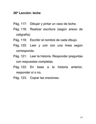 26ª Lección: leche
Pág. 117: Dibujar y pintar un vaso de leche.
Pág. 118: Realizar escritura (según anexo de
caligrafía).
Pág. 119: Escribir el nombre de cada dibujo.
Pág. 120: Leer y unir con una línea según
corresponda.
Pág. 121: Leer la historia. Responder preguntas
con respuestas completas.
Pág. 122: En base a la historia anterior,
responder sí o no.
Pág. 123: Copiar las oraciones.
139
 