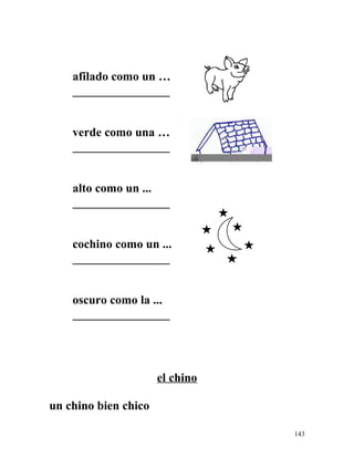 afilado como un …
________________
verde como una …
________________
alto como un ...
________________
cochino como un ...
________________
oscuro como la ...
________________
el chino
un chino bien chico
143
 