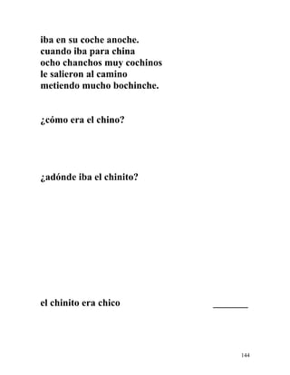 iba en su coche anoche.
cuando iba para china
ocho chanchos muy cochinos
le salieron al camino
metiendo mucho bochinche.
¿cómo era el chino?
¿adónde iba el chinito?
el chinito era chico _______
144
 