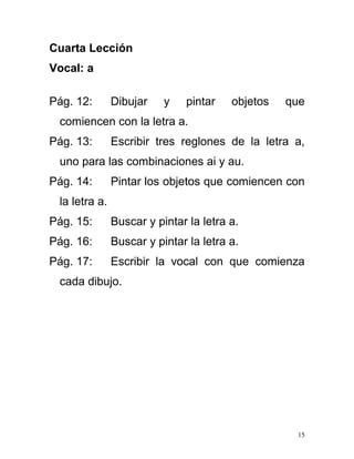 Cuarta Lección
Vocal: a
Pág. 12: Dibujar y pintar objetos que
comiencen con la letra a.
Pág. 13: Escribir tres reglones de la letra a,
uno para las combinaciones ai y au.
Pág. 14: Pintar los objetos que comiencen con
la letra a.
Pág. 15: Buscar y pintar la letra a.
Pág. 16: Buscar y pintar la letra a.
Pág. 17: Escribir la vocal con que comienza
cada dibujo.
15
 