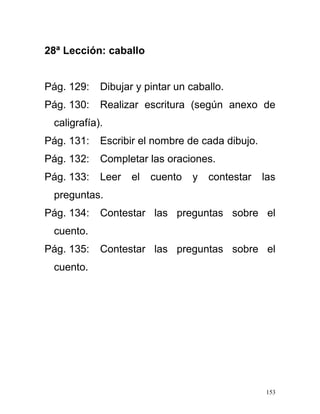 28ª Lección: caballo
Pág. 129: Dibujar y pintar un caballo.
Pág. 130: Realizar escritura (según anexo de
caligrafía).
Pág. 131: Escribir el nombre de cada dibujo.
Pág. 132: Completar las oraciones.
Pág. 133: Leer el cuento y contestar las
preguntas.
Pág. 134: Contestar las preguntas sobre el
cuento.
Pág. 135: Contestar las preguntas sobre el
cuento.
153
 