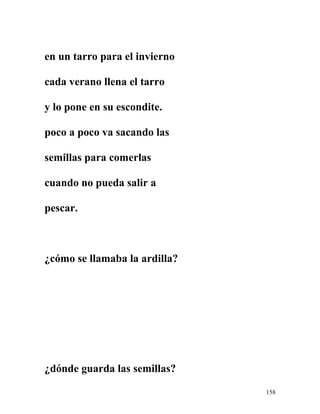 en un tarro para el invierno
cada verano llena el tarro
y lo pone en su escondite.
poco a poco va sacando las
semillas para comerlas
cuando no pueda salir a
pescar.
¿cómo se llamaba la ardilla?
¿dónde guarda las semillas?
158
 