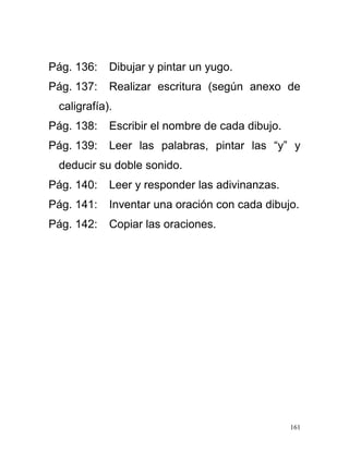 Pág. 136: Dibujar y pintar un yugo.
Pág. 137: Realizar escritura (según anexo de
caligrafía).
Pág. 138: Escribir el nombre de cada dibujo.
Pág. 139: Leer las palabras, pintar las “y” y
deducir su doble sonido.
Pág. 140: Leer y responder las adivinanzas.
Pág. 141: Inventar una oración con cada dibujo.
Pág. 142: Copiar las oraciones.
161
 