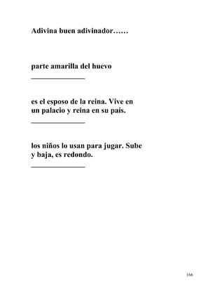 Adivina buen adivinador……
parte amarilla del huevo
______________
es el esposo de la reina. Vive en
un palacio y reina en su país.
______________
los niños lo usan para jugar. Sube
y baja, es redondo.
______________
166
 