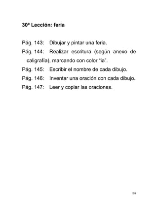 30ª Lección: feria
Pág. 143: Dibujar y pintar una feria.
Pág. 144: Realizar escritura (según anexo de
caligrafía), marcando con color “ia”.
Pág. 145: Escribir el nombre de cada dibujo.
Pág. 146: Inventar una oración con cada dibujo.
Pág. 147: Leer y copiar las oraciones.
169
 