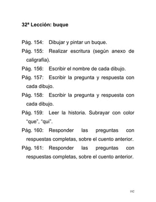 32ª Lección: buque
Pág. 154: Dibujar y pintar un buque.
Pág. 155: Realizar escritura (según anexo de
caligrafía).
Pág. 156: Escribir el nombre de cada dibujo.
Pág. 157: Escribir la pregunta y respuesta con
cada dibujo.
Pág. 158: Escribir la pregunta y respuesta con
cada dibujo.
Pág. 159: Leer la historia. Subrayar con color
“que”, “qui”.
Pág. 160: Responder las preguntas con
respuestas completas, sobre el cuento anterior.
Pág. 161: Responder las preguntas con
respuestas completas, sobre el cuento anterior.
182
 