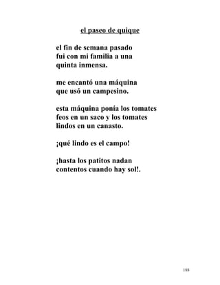 el paseo de quique
el fin de semana pasado
fui con mi familia a una
quinta inmensa.
me encantó una máquina
que usó un campesino.
esta máquina ponía los tomates
feos en un saco y los tomates
lindos en un canasto.
¡qué lindo es el campo!
¡hasta los patitos nadan
contentos cuando hay sol!.
188
 