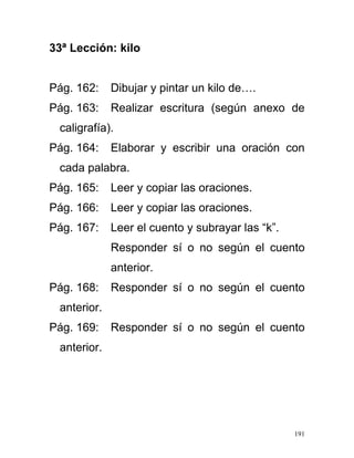 33ª Lección: kilo
Pág. 162: Dibujar y pintar un kilo de….
Pág. 163: Realizar escritura (según anexo de
caligrafía).
Pág. 164: Elaborar y escribir una oración con
cada palabra.
Pág. 165: Leer y copiar las oraciones.
Pág. 166: Leer y copiar las oraciones.
Pág. 167: Leer el cuento y subrayar las “k”.
Responder sí o no según el cuento
anterior.
Pág. 168: Responder sí o no según el cuento
anterior.
Pág. 169: Responder sí o no según el cuento
anterior.
191
 