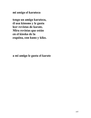 mi amigo el karateca
tengo un amigo karateca,
él usa kimono y le gusta
leer revistas de karate.
Mira revistas que están
en el kiosko de la
esquina, con kuno y kiko.
a mi amigo le gusta el karate
197
 