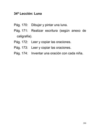 34ª Lección: Luna
Pág. 170: Dibujar y pintar una luna.
Pág. 171: Realizar escritura (según anexo de
caligrafía).
Pág. 172: Leer y copiar las oraciones.
Pág. 173: Leer y copiar las oraciones.
Pág. 174: Inventar una oración con cada niña.
200
 