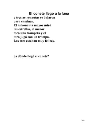 El cohete llegó a la luna
y tres astronautas se bajaron
para caminar.
El astronauta mayor miró
las estrellas, el menor
tocó una trompeta y el
otro jugó con un trompo.
Los tres estaban muy felices.
¿a dónde llegó el cohete?
209
 