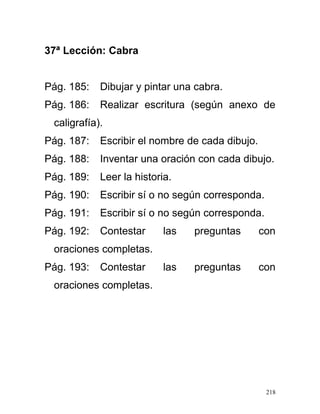 37ª Lección: Cabra
Pág. 185: Dibujar y pintar una cabra.
Pág. 186: Realizar escritura (según anexo de
caligrafía).
Pág. 187: Escribir el nombre de cada dibujo.
Pág. 188: Inventar una oración con cada dibujo.
Pág. 189: Leer la historia.
Pág. 190: Escribir sí o no según corresponda.
Pág. 191: Escribir sí o no según corresponda.
Pág. 192: Contestar las preguntas con
oraciones completas.
Pág. 193: Contestar las preguntas con
oraciones completas.
218
 