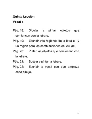 Quinta Lección
Vocal e
Pág. 18: Dibujar y pintar objetos que
comiencen con la letra e.
Pág. 19: Escribir tres reglones de la letra e, y
un reglón para las combinaciones ea, eu, aei.
Pág. 20: Pintar los objetos que comienzan con
la letra e.
Pág. 21: Buscar y pintar la letra e.
Pág. 22: Escribir la vocal con que empieza
cada dibujo.
22
 