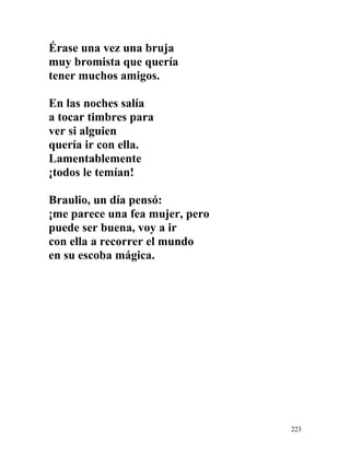 Érase una vez una bruja
muy bromista que quería
tener muchos amigos.
En las noches salía
a tocar timbres para
ver si alguien
quería ir con ella.
Lamentablemente
¡todos le temían!
Braulio, un día pensó:
¡me parece una fea mujer, pero
puede ser buena, voy a ir
con ella a recorrer el mundo
en su escoba mágica.
223
 