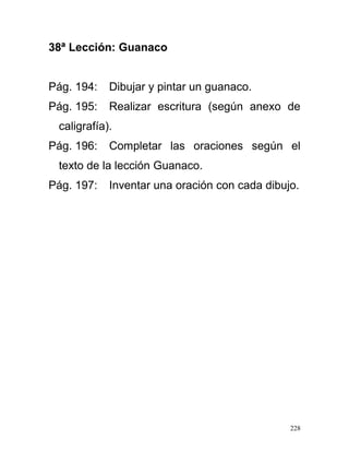 38ª Lección: Guanaco
Pág. 194: Dibujar y pintar un guanaco.
Pág. 195: Realizar escritura (según anexo de
caligrafía).
Pág. 196: Completar las oraciones según el
texto de la lección Guanaco.
Pág. 197: Inventar una oración con cada dibujo.
228
 