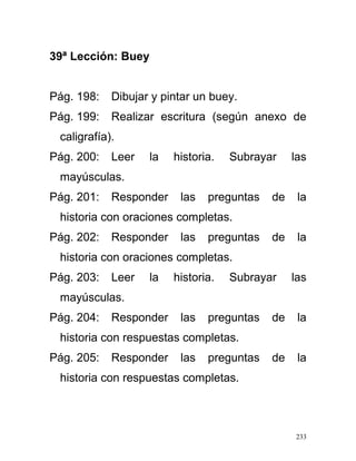39ª Lección: Buey
Pág. 198: Dibujar y pintar un buey.
Pág. 199: Realizar escritura (según anexo de
caligrafía).
Pág. 200: Leer la historia. Subrayar las
mayúsculas.
Pág. 201: Responder las preguntas de la
historia con oraciones completas.
Pág. 202: Responder las preguntas de la
historia con oraciones completas.
Pág. 203: Leer la historia. Subrayar las
mayúsculas.
Pág. 204: Responder las preguntas de la
historia con respuestas completas.
Pág. 205: Responder las preguntas de la
historia con respuestas completas.
233
 