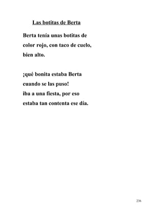 Las botitas de Berta
Berta tenía unas botitas de
color rojo, con taco de cuelo,
bien alto.
¡qué bonita estaba Berta
cuando se las puso!
iba a una fiesta, por eso
estaba tan contenta ese día.
236
 