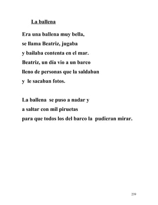 La ballena
Era una ballena muy bella,
se llama Beatriz, jugaba
y bailaba contenta en el mar.
Beatriz, un día vio a un barco
lleno de personas que la saldaban
y le sacaban fotos.
La ballena se puso a nadar y
a saltar con mil piruetas
para que todos los del barco la pudieran mirar.
239
 