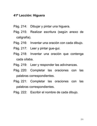 41ª Lección: Higuera
Pág. 214: Dibujar y pintar una higuera.
Pág. 215: Realizar escritura (según anexo de
caligrafía).
Pág. 216: Inventar una oración con cada dibujo.
Pág. 217: Leer y pintar gue-gui.
Pág. 218: Inventar una oración que contenga
cada sílaba.
Pág. 219: Leer y responder las adivinanzas.
Pág. 220: Completar las oraciones con las
palabras correspondientes.
Pág. 221: Completar las oraciones con las
palabras correspondientes.
Pág. 222: Escribir el nombre de cada dibujo.
251
 