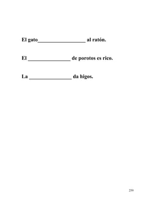 El gato__________________ al ratón.
El ________________ de porotos es rico.
La ________________ da higos.
259
 