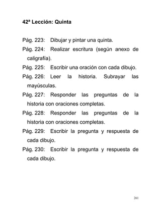 42ª Lección: Quinta
Pág. 223: Dibujar y pintar una quinta.
Pág. 224: Realizar escritura (según anexo de
caligrafía).
Pág. 225: Escribir una oración con cada dibujo.
Pág. 226: Leer la historia. Subrayar las
mayúsculas.
Pág. 227: Responder las preguntas de la
historia con oraciones completas.
Pág. 228: Responder las preguntas de la
historia con oraciones completas.
Pág. 229: Escribir la pregunta y respuesta de
cada dibujo.
Pág. 230: Escribir la pregunta y respuesta de
cada dibujo.
261
 