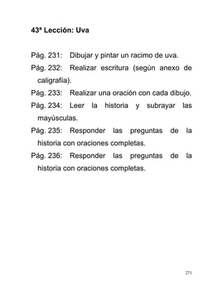 43ª Lección: Uva
Pág. 231: Dibujar y pintar un racimo de uva.
Pág. 232: Realizar escritura (según anexo de
caligrafía).
Pág. 233: Realizar una oración con cada dibujo.
Pág. 234: Leer la historia y subrayar las
mayúsculas.
Pág. 235: Responder las preguntas de la
historia con oraciones completas.
Pág. 236: Responder las preguntas de la
historia con oraciones completas.
271
 