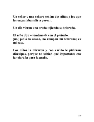 Un señor y una señora tenían dos niños a los que
les encantaba salir a pasear.
Un día vieron una araña tejiendo su telaraña.
El niño dijo – tomémosla con el pañuelo.
¡no¡ pidió la araña, no rompan mi telaraña; es
mi casa.
Los niños la miraron y con cariño le pidieron
disculpas, porque no sabían qué importante era
la telaraña para la araña.
275
 