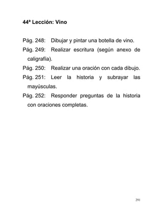 44ª Lección: Vino
Pág. 248: Dibujar y pintar una botella de vino.
Pág. 249: Realizar escritura (según anexo de
caligrafía).
Pág. 250: Realizar una oración con cada dibujo.
Pág. 251: Leer la historia y subrayar las
mayúsculas.
Pág. 252: Responder preguntas de la historia
con oraciones completas.
291
 