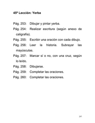45ª Lección: Yerba
Pág. 253: Dibujar y pintar yerba.
Pág. 254: Realizar escritura (según anexo de
caligrafía).
Pág. 255: Escribir una oración con cada dibujo.
Pág. 256: Leer la historia. Subrayar las
mayúsculas.
Pág. 257: Marcar sí o no, con una cruz, según
lo leído.
Pág. 258: Dibujarse.
Pág. 259: Completar las oraciones.
Pág. 260: Completar las oraciones.
297
 