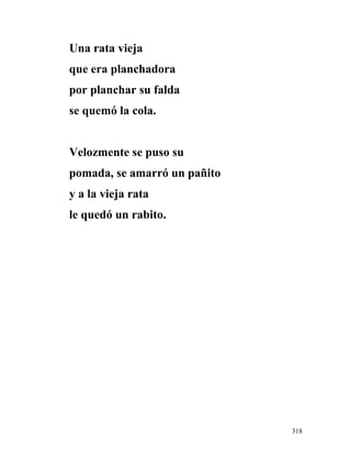 Una rata vieja
que era planchadora
por planchar su falda
se quemó la cola.
Velozmente se puso su
pomada, se amarró un pañito
y a la vieja rata
le quedó un rabito.
318
 