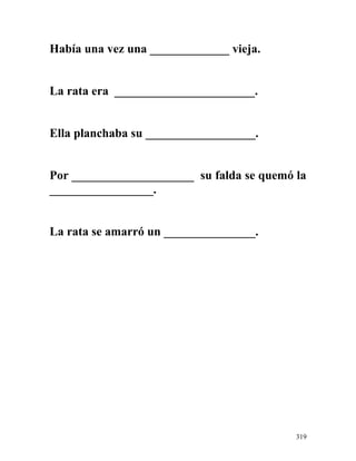 Había una vez una _____________ vieja.
La rata era _______________________.
Ella planchaba su __________________.
Por ____________________ su falda se quemó la
_________________.
La rata se amarró un _______________.
319
 