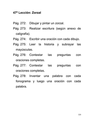 47ª Lección: Zorzal
Pág. 272: Dibujar y pintar un zorzal.
Pág. 273: Realizar escritura (según anexo de
caligrafía).
Pág. 274: Escribir una oración con cada dibujo.
Pág. 275: Leer la historia y subrayar las
mayúsculas.
Pág. 276: Contestar las preguntas con
oraciones completas.
Pág. 277: Contestar las preguntas con
oraciones completas.
Pág. 278: Inventar una palabra con cada
fonograma y luego una oración con cada
palabra.
320
 