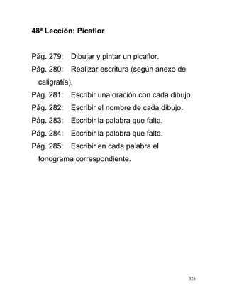 48ª Lección: Picaflor
Pág. 279: Dibujar y pintar un picaflor.
Pág. 280: Realizar escritura (según anexo de
caligrafía).
Pág. 281: Escribir una oración con cada dibujo.
Pág. 282: Escribir el nombre de cada dibujo.
Pág. 283: Escribir la palabra que falta.
Pág. 284: Escribir la palabra que falta.
Pág. 285: Escribir en cada palabra el
fonograma correspondiente.
328
 