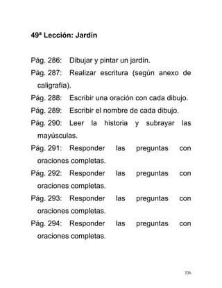 49ª Lección: Jardín
Pág. 286: Dibujar y pintar un jardín.
Pág. 287: Realizar escritura (según anexo de
caligrafía).
Pág. 288: Escribir una oración con cada dibujo.
Pág. 289: Escribir el nombre de cada dibujo.
Pág. 290: Leer la historia y subrayar las
mayúsculas.
Pág. 291: Responder las preguntas con
oraciones completas.
Pág. 292: Responder las preguntas con
oraciones completas.
Pág. 293: Responder las preguntas con
oraciones completas.
Pág. 294: Responder las preguntas con
oraciones completas.
336
 