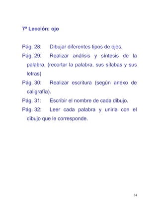 7ª Lección: ojo
Pág. 28: Dibujar diferentes tipos de ojos.
Pág. 29: Realizar análisis y síntesis de la
palabra. (recortar la palabra, sus sílabas y sus
letras)
Pág. 30: Realizar escritura (según anexo de
caligrafía).
Pág. 31: Escribir el nombre de cada dibujo.
Pág. 32: Leer cada palabra y unirla con el
dibujo que le corresponde.
34
 