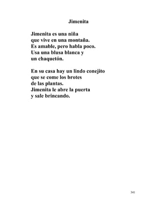 Jimenita
Jimenita es una niña
que vive en una montaña.
Es amable, pero habla poco.
Usa una blusa blanca y
un chaquetón.
En su casa hay un lindo conejito
que se come los brotes
de las plantas.
Jimenita le abre la puerta
y sale brincando.
341
 