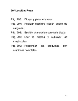 50ª Lección: Rosa
Pág. 296: Dibujar y pintar una rosa.
Pág. 297: Realizar escritura (según anexo de
caligrafía).
Pág. 298: Escribir una oración con cada dibujo.
Pág. 299: Leer la historia y subrayar las
mayúsculas.
Pág. 300: Responder las preguntas con
oraciones completas.
347
 