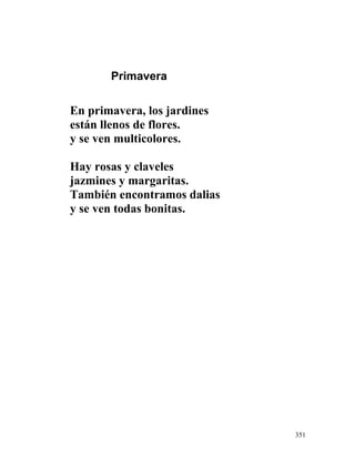 Primavera
En primavera, los jardines
están llenos de flores.
y se ven multicolores.
Hay rosas y claveles
jazmines y margaritas.
También encontramos dalias
y se ven todas bonitas.
351
 