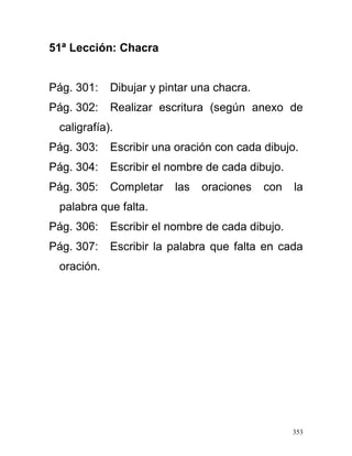 51ª Lección: Chacra
Pág. 301: Dibujar y pintar una chacra.
Pág. 302: Realizar escritura (según anexo de
caligrafía).
Pág. 303: Escribir una oración con cada dibujo.
Pág. 304: Escribir el nombre de cada dibujo.
Pág. 305: Completar las oraciones con la
palabra que falta.
Pág. 306: Escribir el nombre de cada dibujo.
Pág. 307: Escribir la palabra que falta en cada
oración.
353
 